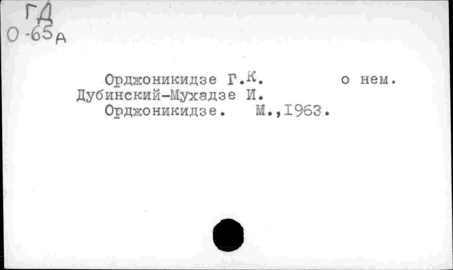 ﻿0 -65p
Орджоникидзе Г.^.	о нем.
Дубинский-Мухадзе И.
Орджоникидзе. М.,1963.